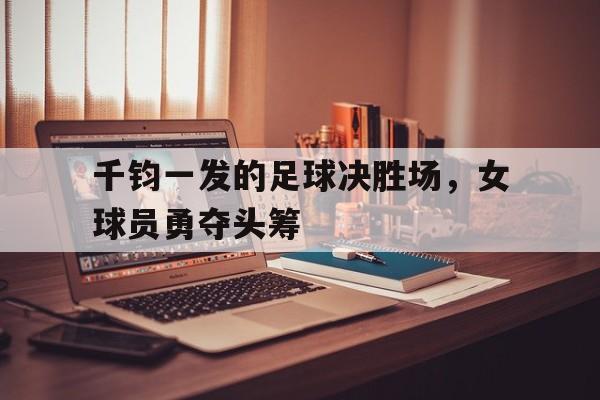 九游体育官方登录入口-千钧一发的足球决胜场，女球员勇夺头筹的简单介绍